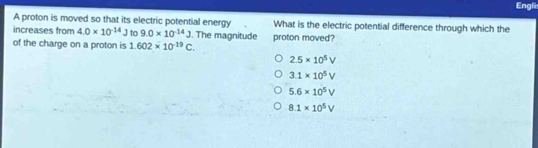 a proton is moved so that its electric potential energy increases from 4.0×10⁻¹⁴ j to 9.0×10⁻¹⁴ j. the magnitude of the charge on a proton is 1.602×10⁻¹⁹ c. what is the electric potential difference through which the proton moved? o 2.5×10⁵ v o 3.1×10⁵ v o 5.6×10⁵ v o 8.1×10⁵ v