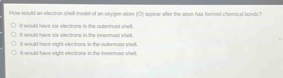 how would an electron shell model of an oxygen atom (o) appear after the atom has formed chemical bonds?\nit would have six electrons in the outermost shell.\nit would have six electrons in the innermost shell.\nit would have eight electrons in the outermost shell.\nit would have eight electrons in the innermost shell.