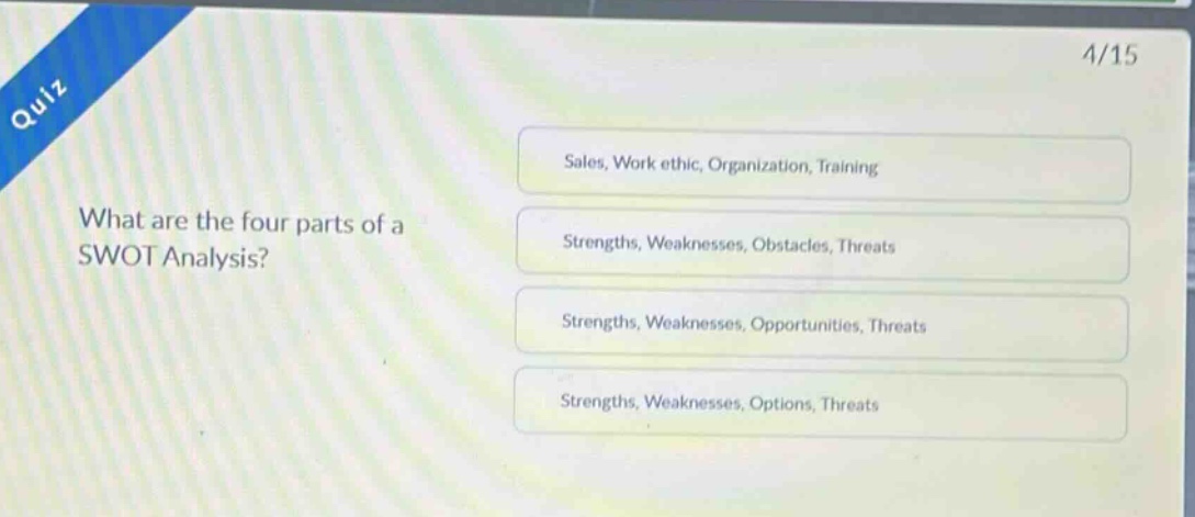 quiz\n4/15\nwhat are the four parts of a swot analysis?\nsales, work ethic, organization, training\nstrengths, weaknesses, obstacles, threats\nstrengths, weaknesses, opportunities, threats\nstrengths, weaknesses, options, threats