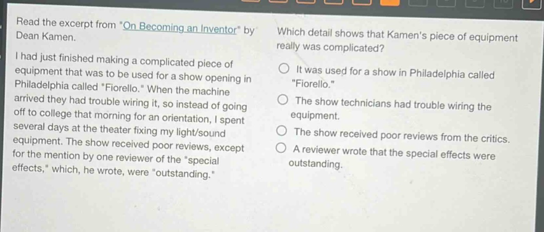 read the excerpt from \on becoming an inventor\ by dean kamen.\ni had just finished making a complicated piece of equipment that was to be used for a show opening in philadelphia called \fiorello.\ when the machine arrived they had trouble wiring it, so instead of going off to college that morning for an orientation, i spent several days at the theater fixing my light/sound equipment. the show received poor reviews, except for the mention by one reviewer of the \special effects,\ which, he wrote, were \outstanding.\\nwhich detail shows that kamens piece of equipment really was complicated?\nit was used for a show in philadelphia called \fiorello.\\nthe show technicians had trouble wiring the equipment.\nthe show received poor reviews from the critics.\na reviewer wrote that the special effects were outstanding.