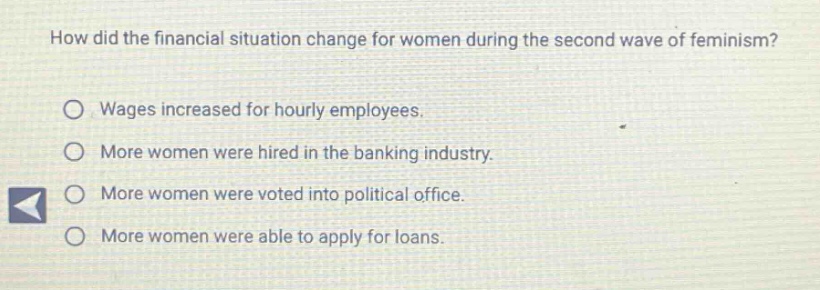 how did the financial situation change for women during the second wave of feminism?\nwages increased for hourly employees.\nmore women were hired in the banking industry.\nmore women were voted into political office.\nmore women were able to apply for loans.