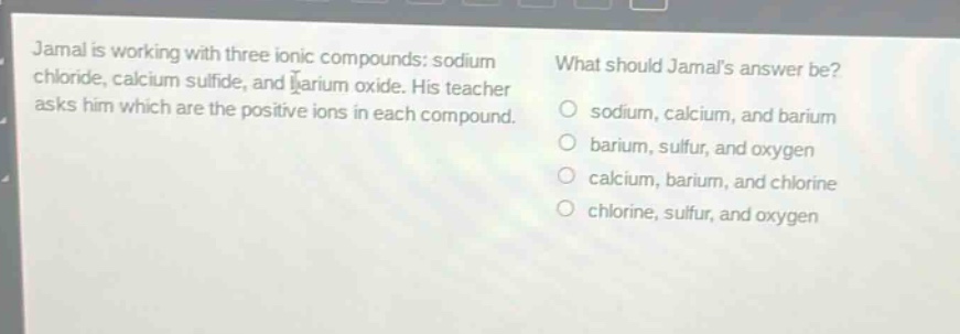 jamal is working with three ionic compounds: sodium chloride, calcium sulfide, and barium oxide. his teacher asks him which are the positive ions in each compound. what should jamals answer be? o sodium, calcium, and barium o barium, sulfur, and oxygen o calcium, barium, and chlorine o chlorine, sulfur, and oxygen