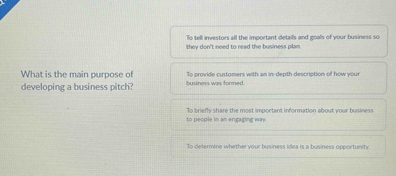 what is the main purpose of developing a business pitch?\nto tell investors all the important details and goals of your business so they don’t need to read the business plan.\nto provide customers with an in - depth description of how your business was formed.\nto briefly share the most important information about your business to people in an engaging way.\nto determine whether your business idea is a business opportunity.