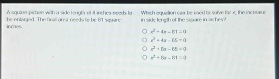 a square picture with a side length of 4 inches needs to be enlarged. the final area needs to be 81 square inches. which equation can be used to solve for x, the increase in side length of the square in inches? o $x^{2}+4x - 81 = 0$ o $x^{2}+4x - 65 = 0$ o $x^{2}+8x - 65 = 0$ o $x^{2}+8x - 81 = 0$