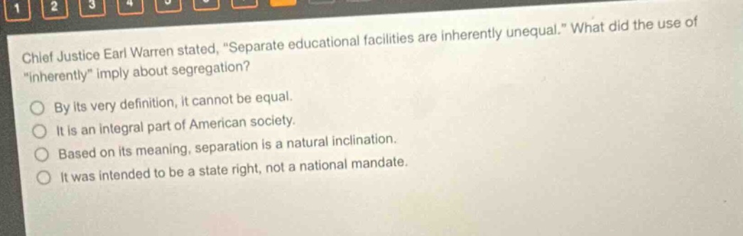 chief justice earl warren stated, “separate educational facilities are inherently unequal.” what did the use of “inherently” imply about segregation?\nby its very definition, it cannot be equal.\nit is an integral part of american society.\nbased on its meaning, separation is a natural inclination.\nit was intended to be a state right, not a national mandate.