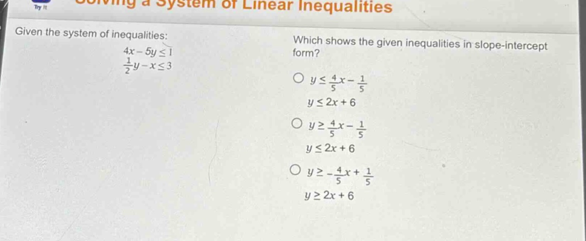 given the system of inequalities: 4x - 5y ≤ 1, 1/2y - x ≤ 3. which shows the given inequalities in slope - intercept form? o y ≤ 4/5x - 1/5, y ≤ 2x + 6; o y ≥ 4/5x - 1/5, y ≤ 2x + 6; o y ≥ -4/5x + 1/5, y ≥ 2x + 6