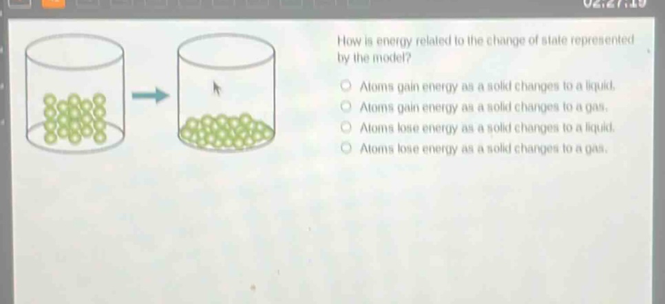 how is energy related to the change of state represented by the model?\natoms gain energy as a solid changes to a liquid.\natoms gain energy as a solid changes to a gas.\natoms lose energy as a solid changes to a liquid.\natoms lose energy as a solid changes to a gas.