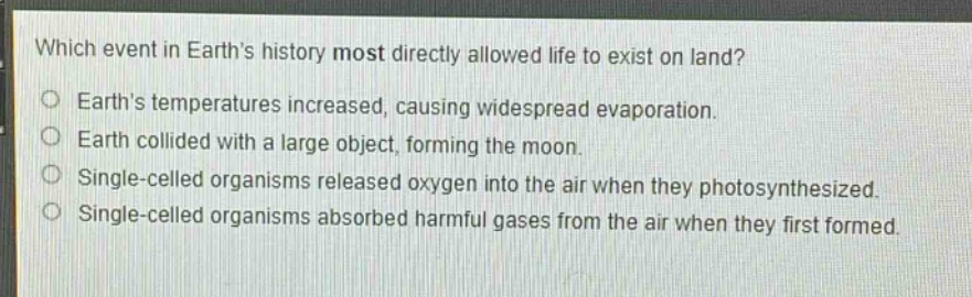 which event in earths history most directly allowed life to exist on land?\no earths temperatures increased, causing widespread evaporation.\no earth collided with a large object, forming the moon.\no single - celled organisms released oxygen into the air when they photosynthesized.\no single - celled organisms absorbed harmful gases from the air when they first formed.