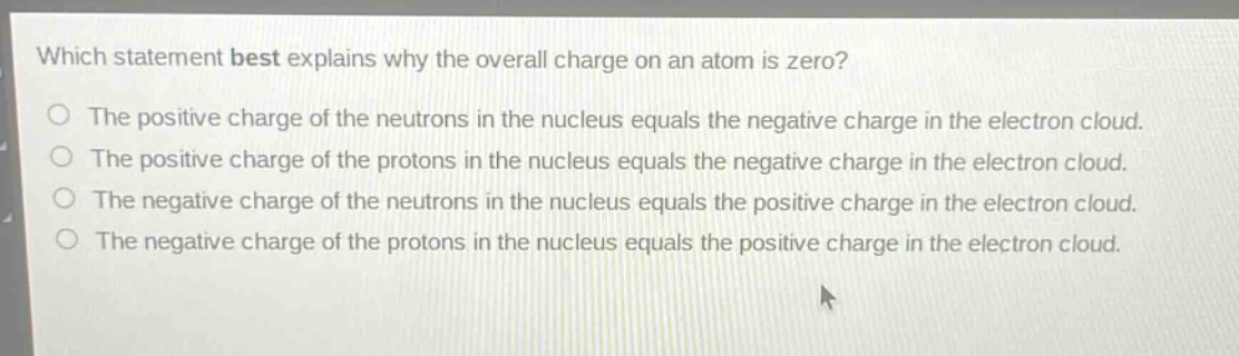 which statement best explains why the overall charge on an atom is zero?\nthe positive charge of the neutrons in the nucleus equals the negative charge in the electron cloud.\nthe positive charge of the protons in the nucleus equals the negative charge in the electron cloud.\nthe negative charge of the neutrons in the nucleus equals the positive charge in the electron cloud.\nthe negative charge of the protons in the nucleus equals the positive charge in the electron cloud.