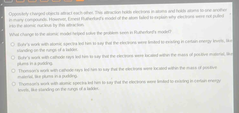 oppositely charged objects attract each other. this attraction holds electrons in atoms and holds atoms to one another in many compounds. however, ernest rutherfords model of the atom failed to explain why electrons were not pulled into the atomic nucleus by this attraction.\nwhat change to the atomic model helped solve the problem seen in rutherfords model?\n- bohrs work with atomic spectra led him to say that the electrons were limited to existing in certain energy levels, like standing on the rungs of a ladder.\n- bohrs work with cathode rays led him to say that the electrons were located within the mass of positive material, like plums in a pudding.\n- thomsons work with cathode rays led him to say that the electrons were located within the mass of positive material, like plums in a pudding.\n- thomsons work with atomic spectra led him to say that the electrons were limited to existing in certain energy levels, like standing on the rungs of a ladder.