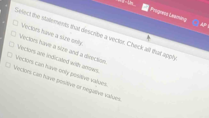 select the statements that describe a vector. check all that apply.\nvectors have a size only.\nvectors have a size and a direction.\nvectors are indicated with arrows.\nvectors can have only positive values.\nvectors can have positive or negative values.