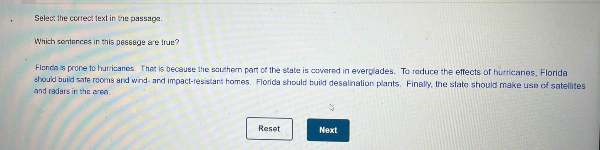 select the correct text in the passage. which sentences in this passage are true? florida is prone to hurricanes. that is because the southern part of the state is covered in everglades. to reduce the effects of hurricanes, florida should build safe rooms and wind - and impact - resistant homes. florida should build desalination plants. finally, the state should make use of satellites and radars in the area.