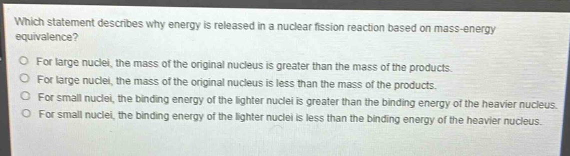 which statement describes why energy is released in a nuclear fission reaction based on mass - energy equivalence?\no for large nuclei, the mass of the original nucleus is greater than the mass of the products.\no for large nuclei, the mass of the original nucleus is less than the mass of the products.\no for small nuclei, the binding energy of the lighter nuclei is greater than the binding energy of the heavier nucleus.\no for small nuclei, the binding energy of the lighter nuclei is less than the binding energy of the heavier nucleus.