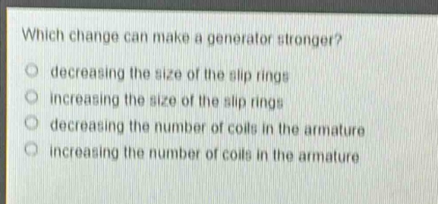which change can make a generator stronger?\ndecreasing the size of the slip rings\nincreasing the size of the slip rings\ndecreasing the number of coils in the armature\nincreasing the number of coils in the armature