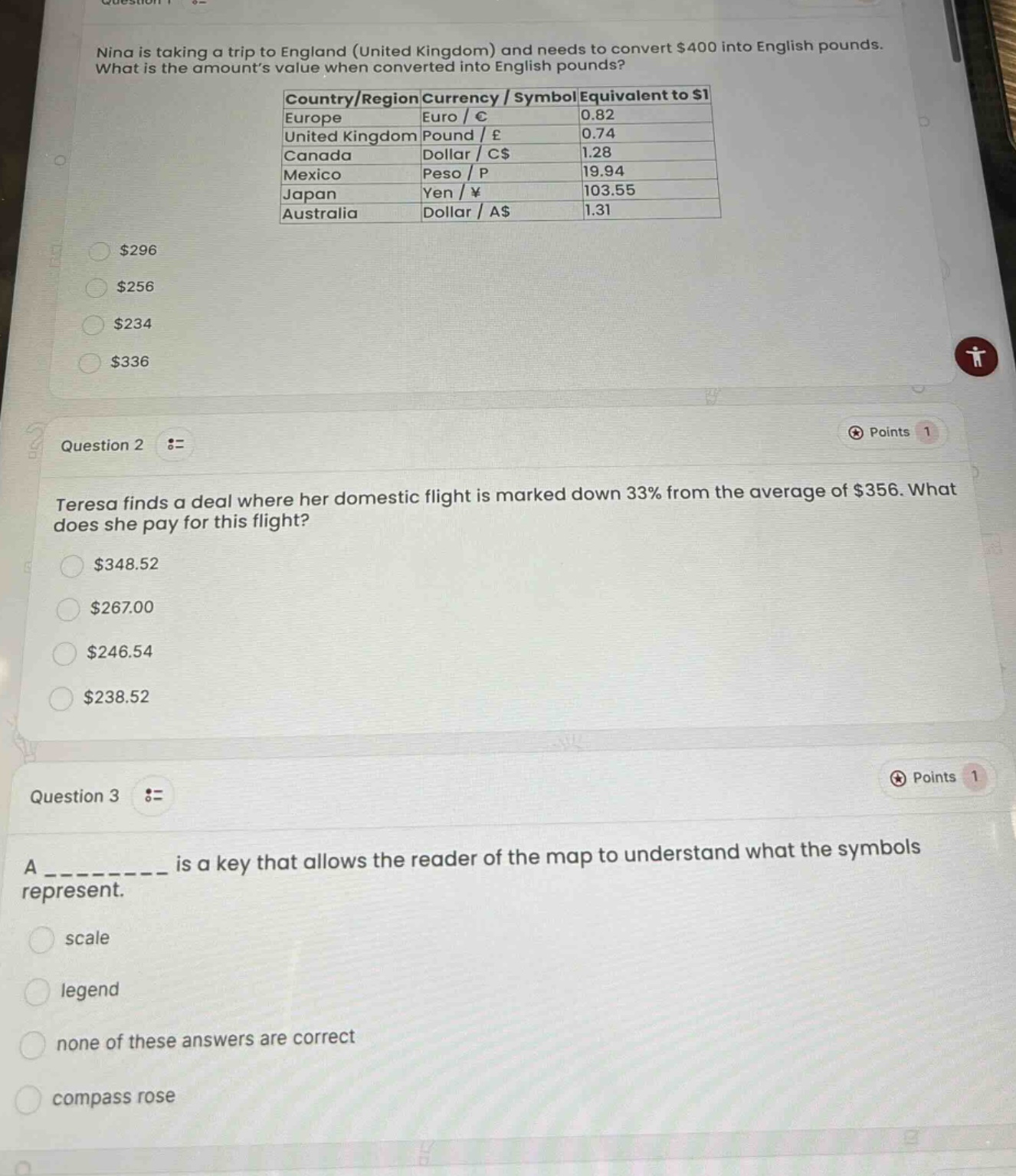 question 1\nnina is taking a trip to england (united kingdom) and needs to convert $400 into english pounds. what is the amounts value when converted into english pounds?\ncountry/region currency / symbol equivalent to $1\neurope euro / € 0.82\nunited kingdom pound / £ 0.74\ncanada dollar / c$ 1.28\nmexico peso / p 19.94\njapan yen / ¥ 103.55\naustralia dollar / a$ 1.31\n$296\n$256\n$234\n$336\nquestion 2\nteresa finds a deal where her domestic flight is marked down 33% from the average of $356. what does she pay for this flight?\n$348.52\n$267.00\n$246.54\n$238.52\nquestion 3\na __________ is a key that allows the reader of the map to understand what the symbols represent.\nscale\nlegend\nnone of these answers are correct\ncompass rose