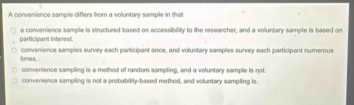 a convenience sample differs from a voluntary sample in that\n a convenience sample is structured based on accessibility to the researcher, and a voluntary sample is based on participant interest.\n convenience samples survey each participant once, and voluntary samples survey each participant numerous times.\n convenience sampling is a method of random sampling, and a voluntary sample is not.\n convenience sampling is not a probability - based method, and voluntary sampling is.
