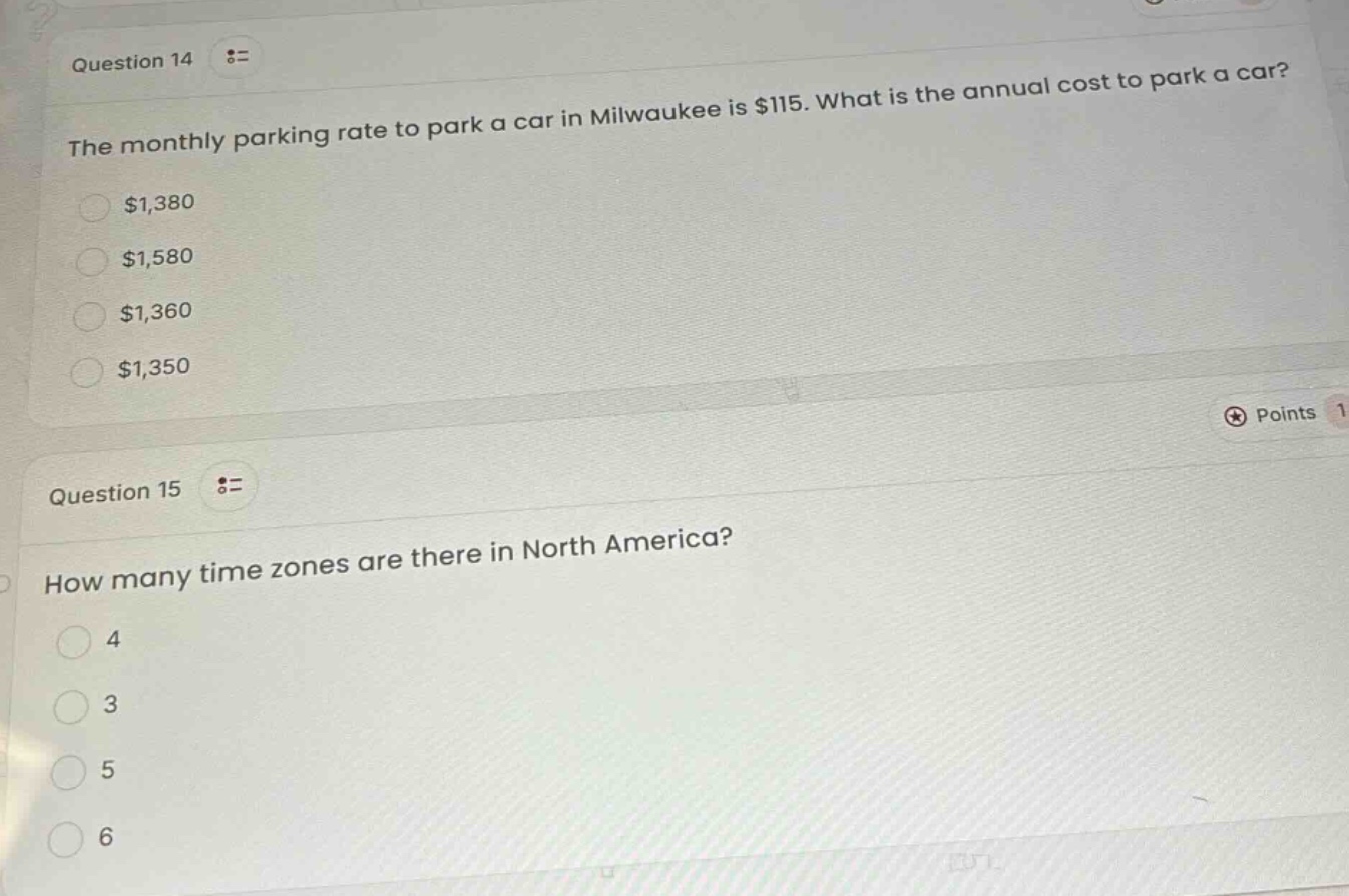 question 14\nthe monthly parking rate to park a car in milwaukee is $115. what is the annual cost to park a car?\n$1,380\n$1,580\n$1,360\n$1,350\nquestion 15\nhow many time zones are there in north america?\n4\n3\n5\n6