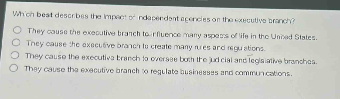which best describes the impact of independent agencies on the executive branch?\nthey cause the executive branch to influence many aspects of life in the united states.\nthey cause the executive branch to create many rules and regulations.\nthey cause the executive branch to oversee both the judicial and legislative branches.\nthey cause the executive branch to regulate businesses and communications.
