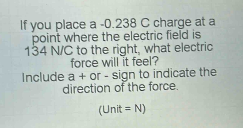 if you place a -0.238 c charge at a point where the electric field is 134 n/c to the right, what electric force will it feel? include a + or - sign to indicate the direction of the force. (unit = n)