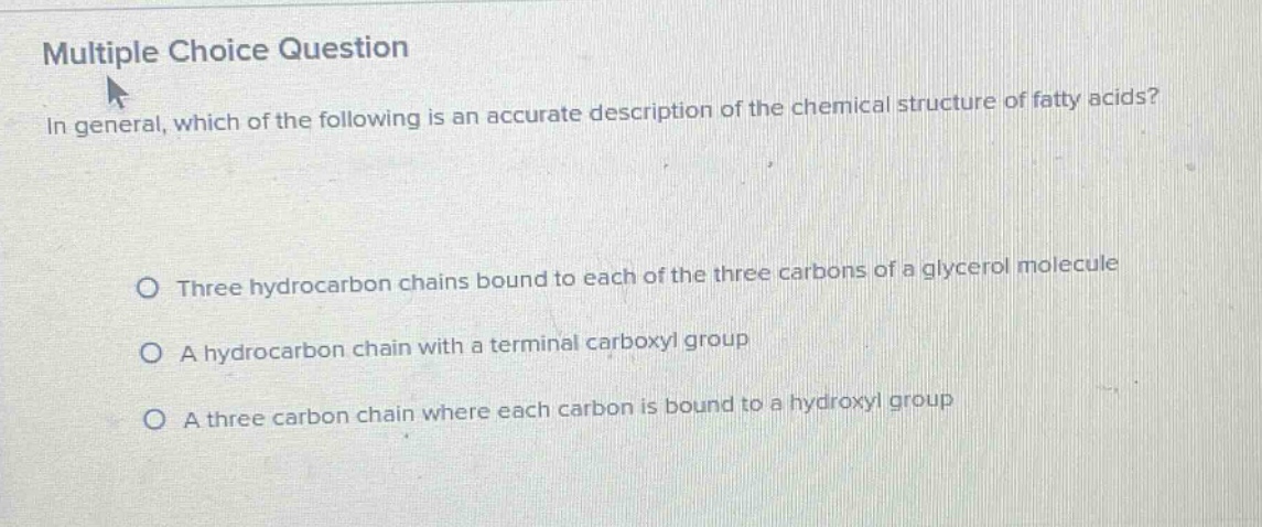 multiple choice question\nin general, which of the following is an accurate description of the chemical structure of fatty acids?\no three hydrocarbon chains bound to each of the three carbons of a glycerol molecule\no a hydrocarbon chain with a terminal carboxyl group\no a three carbon chain where each carbon is bound to a hydroxyl group