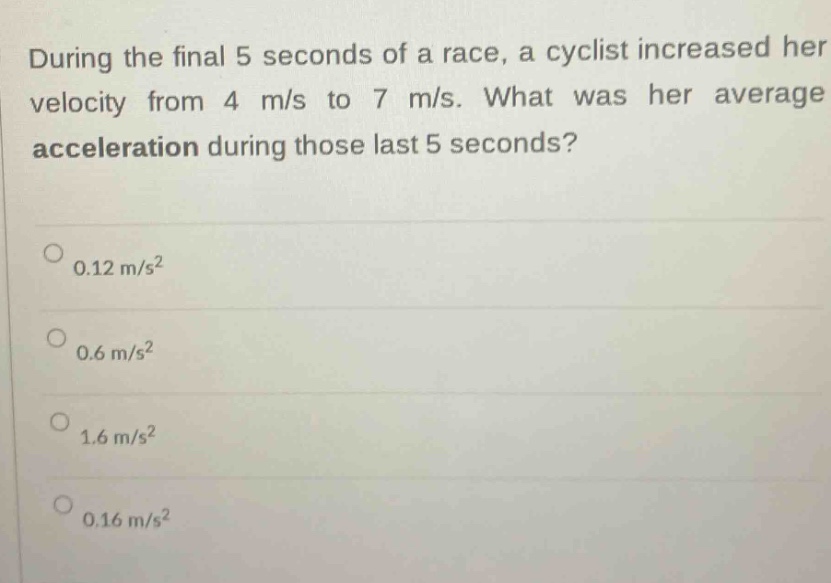 during the final 5 seconds of a race, a cyclist increased her velocity from 4 m/s to 7 m/s. what was her average acceleration during those last 5 seconds?\n0.12 m/s²\n0.6 m/s²\n1.6 m/s²\n0.16 m/s²