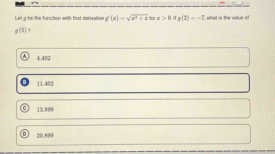 let $g$ be the function with first derivative $g(x)=sqrt{x^{3}+x}$ for $x > 0$. if $g(2)=-7$, what is the value of $g(5)$?\n(a) 4.402\n(b) 11.402\n(c) 13.899\n(d) 20.899