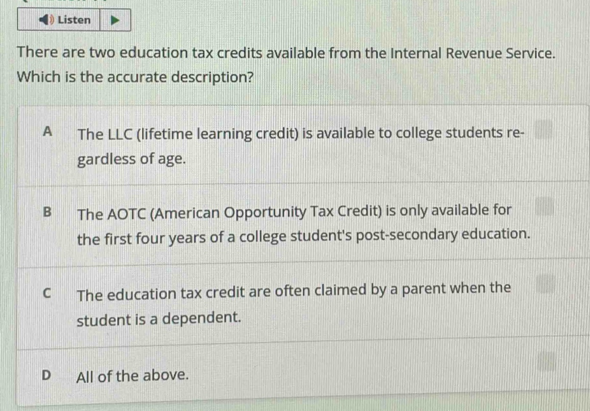 there are two education tax credits available from the internal revenue service. which is the accurate description?\na the llc (lifetime learning credit) is available to college students regardless of age.\nb the aotc (american opportunity tax credit) is only available for the first four years of a college students post - secondary education.\nc the education tax credit are often claimed by a parent when the student is a dependent.\nd all of the above.