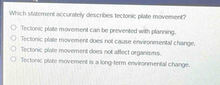 which statement accurately describes tectonic plate movement?\no tectonic plate movement can be prevented with planning.\no tectonic plate movement does not cause environmental change.\no tectonic plate movement does not affect organisms.\no tectonic plate movement is a long - term environmental change.