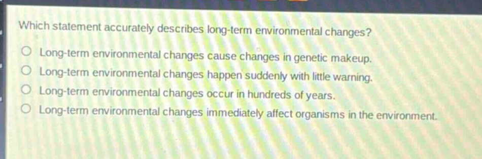 which statement accurately describes long - term environmental changes?\nlong - term environmental changes cause changes in genetic makeup.\nlong - term environmental changes happen suddenly with little warning.\nlong - term environmental changes occur in hundreds of years.\nlong - term environmental changes immediately affect organisms in the environment.