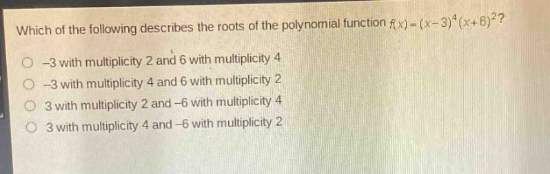 which of the following describes the roots of the polynomial function (f(x)=(x - 3)^4(x + 6)^2)?\n-3 with multiplicity 2 and 6 with multiplicity 4\n-3 with multiplicity 4 and 6 with multiplicity 2\n3 with multiplicity 2 and -6 with multiplicity 4\n3 with multiplicity 4 and -6 with multiplicity 2