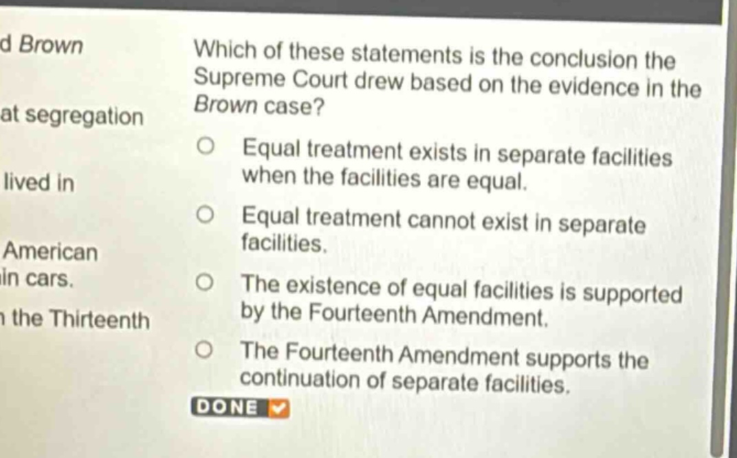 which of these statements is the conclusion the supreme court drew based on the evidence in the brown case?\nequal treatment exists in separate facilities when the facilities are equal.\nequal treatment cannot exist in separate facilities.\nthe existence of equal facilities is supported by the fourteenth amendment.\nthe fourteenth amendment supports the continuation of separate facilities.