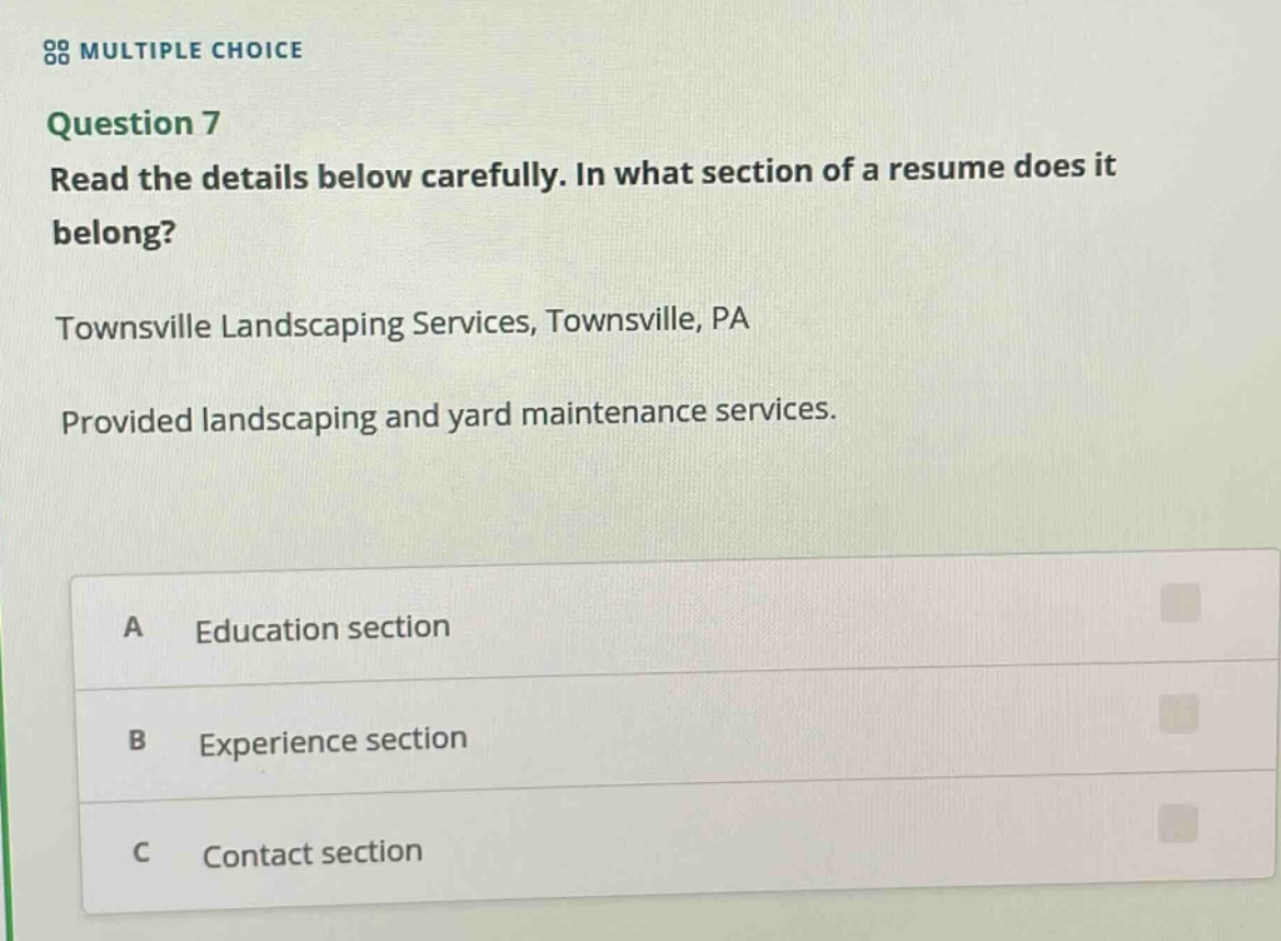multiple choice\nquestion 7\nread the details below carefully. in what section of a resume does it belong?\ntownsville landscaping services, townsville, pa\nprovided landscaping and yard maintenance services.\na education section\nb experience section\nc contact section