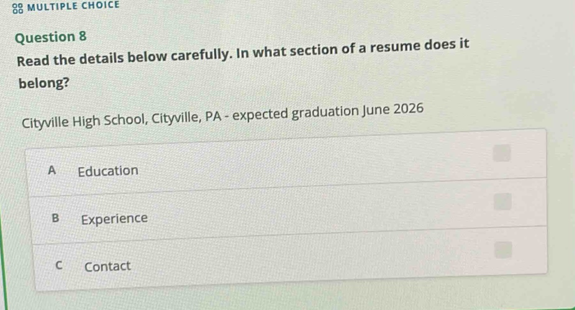 multiple choice\nquestion 8\nread the details below carefully. in what section of a resume does it belong?\ncityville high school, cityville, pa - expected graduation june 2026\na education\nb experience\nc contact