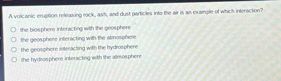 a volcanic eruption releasing rock, ash, and dust particles into the air is an example of which interaction?\no the biosphere interacting with the geosphere\no the geosphere interacting with the atmosphere\no the geosphere interacting with the hydrosphere\no the hydrosphere interacting with the atmosphere