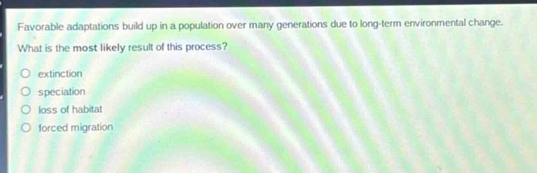 favorable adaptations build up in a population over many generations due to long - term environmental change. what is the most likely result of this process?\no extinction\no speciation\no loss of habitat\no forced migration