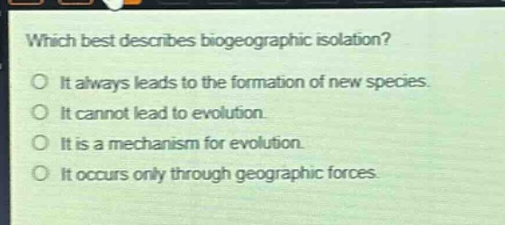which best describes biogeographic isolation?\no it always leads to the formation of new species.\no it cannot lead to evolution.\no it is a mechanism for evolution.\no it occurs only through geographic forces.