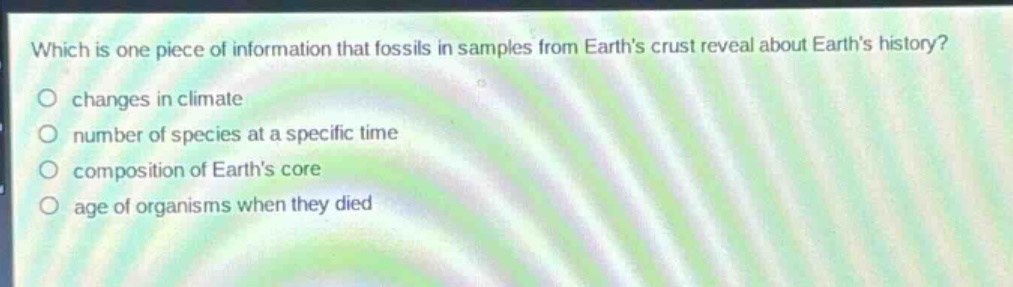 which is one piece of information that fossils in samples from earth’s crust reveal about earth’s history?\nchanges in climate\nnumber of species at a specific time\ncomposition of earth’s core\nage of organisms when they died