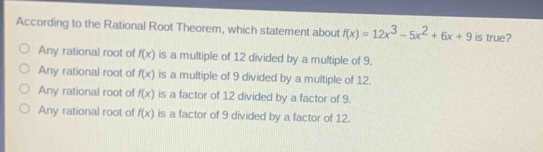 according to the rational root theorem, which statement about (f(x)=12x^{3}-5x^{2}+6x + 9) is true?\nany rational root of (f(x)) is a multiple of 12 divided by a multiple of 9.\nany rational root of (f(x)) is a multiple of 9 divided by a multiple of 12.\nany rational root of (f(x)) is a factor of 12 divided by a factor of 9.\nany rational root of (f(x)) is a factor of 9 divided by a factor of 12.