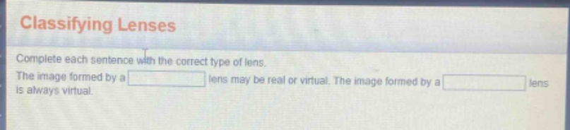 classifying lenses\ncomplete each sentence with the correct type of lens.\nthe image formed by a \n\nlens may be real or virtual. the image formed by a \n\nlens is always virtual.