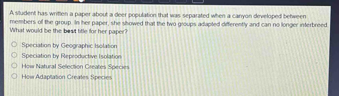a student has written a paper about a deer population that was separated when a canyon developed between members of the group. in her paper, she showed that the two groups adapted differently and can no longer interbreed. what would be the best title for her paper?\n\nspeciation by geographic isolation\nspeciation by reproductive isolation\nhow natural selection creates species\nhow adaptation creates species