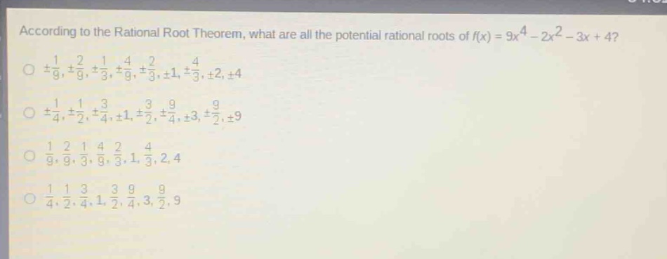 according to the rational root theorem, what are all the potential rational roots of (f(x)=9x^{4}-2x^{2}-3x + 4)?\n(pm\frac{1}{9},pm\frac{2}{9},pm\frac{1}{3},pm\frac{4}{9},pm\frac{2}{3},pm1,pm\frac{4}{3},pm2,pm4)\n(pm\frac{1}{4},pm\frac{1}{2},pm\frac{3}{4},pm1,pm\frac{3}{2},pm\frac{9}{4},pm3,pm\frac{9}{2},pm9)\n(\frac{1}{9},\frac{2}{9},\frac{1}{3},\frac{4}{9},\frac{2}{3},1,\frac{4}{3},2,4)\n(\frac{1}{4},\frac{1}{2},\frac{3}{4},1,\frac{3}{2},\frac{9}{4},3,\frac{9}{2},9)