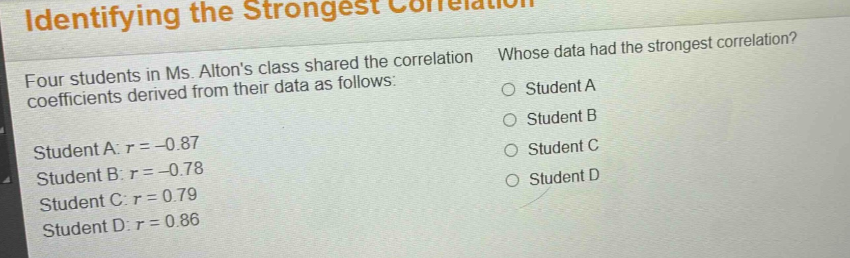 identifying the strongest correlation\nfour students in ms. altons class shared the correlation coefficients derived from their data as follows:\nstudent a: $r = - 0.87$\nstudent b: $r = - 0.78$\nstudent c: $r = 0.79$\nstudent d: $r = 0.86$\nwhose data had the strongest correlation?\n○ student a\n○ student b\n○ student c\n○ student d