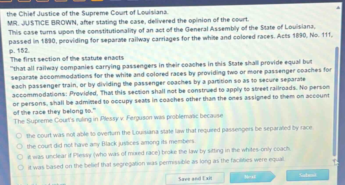 the chief justice of the supreme court of louisiana. mr. justice brown, after stating the case, delivered the opinion of the court. this case turns upon the constitutionality of an act of the general assembly of the state of louisiana, passed in 1890, providing for separate railway carriages for the white and colored races. acts 1890, no. 111, p. 152. the first section of the statute enacts \that all railway companies carrying passengers in their coaches in this state shall provide equal but separate accommodations for the white and colored races by providing two or more passenger coaches for each passenger train, or by dividing the passenger coaches by a partition so as to secure separate accommodations: provided, that this section shall not be construed to apply to street railroads. no person or persons, shall be admitted to occupy seats in coaches other than the ones assigned to them on account of the race they belong to.\ the supreme courts ruling in plessy v. ferguson was problematic because the court was not able to overturn the louisiana state law that required passengers be separated by race. the court did not have any black justices among its members. it was unclear if plessy (who was of mixed race) broke the law by sitting in the whites - only coach. it was based on the belief that segregation was permissible as long as the facilities were equal.
