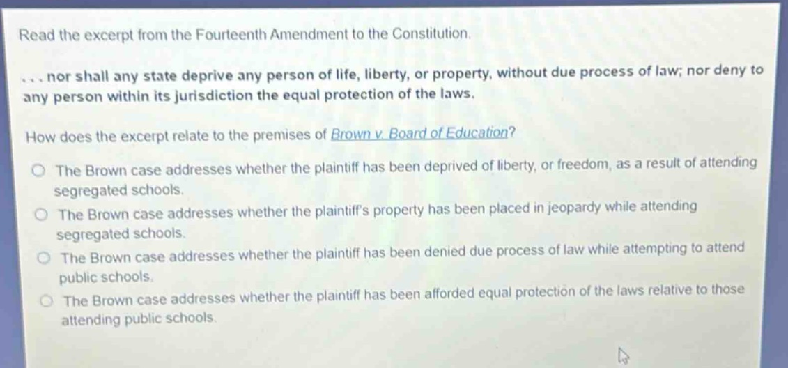 read the excerpt from the fourteenth amendment to the constitution.\n... nor shall any state deprive any person of life, liberty, or property, without due process of law; nor deny to any person within its jurisdiction the equal protection of the laws.\nhow does the excerpt relate to the premises of brown v. board of education?\nthe brown case addresses whether the plaintiff has been deprived of liberty, or freedom, as a result of attending segregated schools.\nthe brown case addresses whether the plaintiffs property has been placed in jeopardy while attending segregated schools.\nthe brown case addresses whether the plaintiff has been denied due process of law while attempting to attend public schools.\nthe brown case addresses whether the plaintiff has been afforded equal protection of the laws relative to those attending public schools.