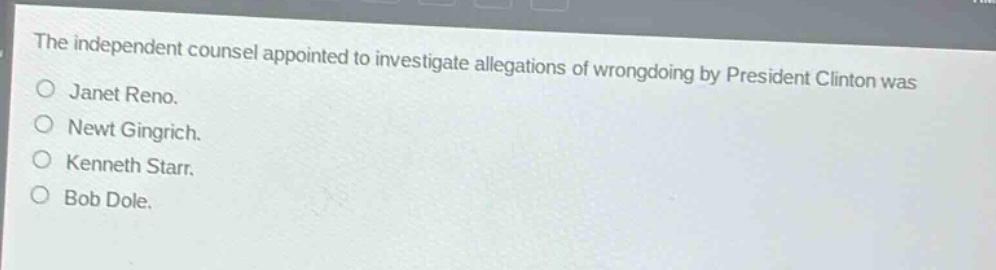 the independent counsel appointed to investigate allegations of wrongdoing by president clinton was\n○ janet reno.\n○ newt gingrich.\n○ kenneth starr.\n○ bob dole.