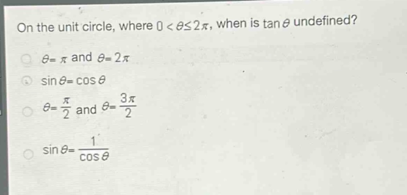 on the unit circle, where 0 < θ≤2π, when is tan θ undefined?\nθ = π and θ = 2π\nsin θ = cos θ\nθ = \\frac{π}{2} and θ = \\frac{3π}{2}\nsin θ = \\frac{1}{cos θ}