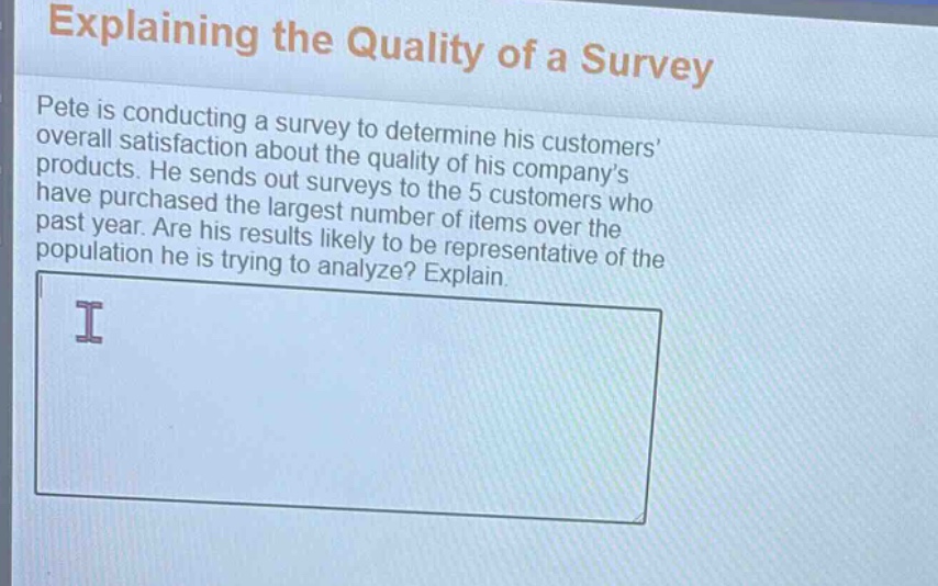 explaining the quality of a survey\npete is conducting a survey to determine his customers’ overall satisfaction about the quality of his company’s products. he sends out surveys to the 5 customers who have purchased the largest number of items over the past year. are his results likely to be representative of the population he is trying to analyze? explain.