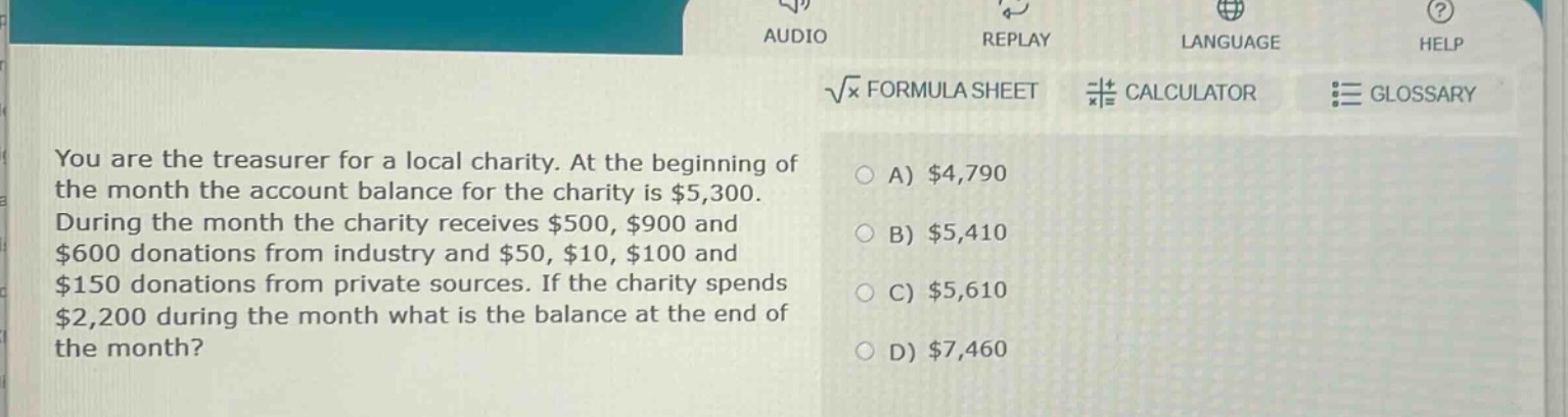 you are the treasurer for a local charity. at the beginning of the month the account balance for the charity is $5,300. during the month the charity receives $500, $900 and $600 donations from industry and $50, $10, $100 and $150 donations from private sources. if the charity spends $2,200 during the month what is the balance at the end of the month?\na) $4,790\nb) $5,410\nc) $5,610\nd) $7,460