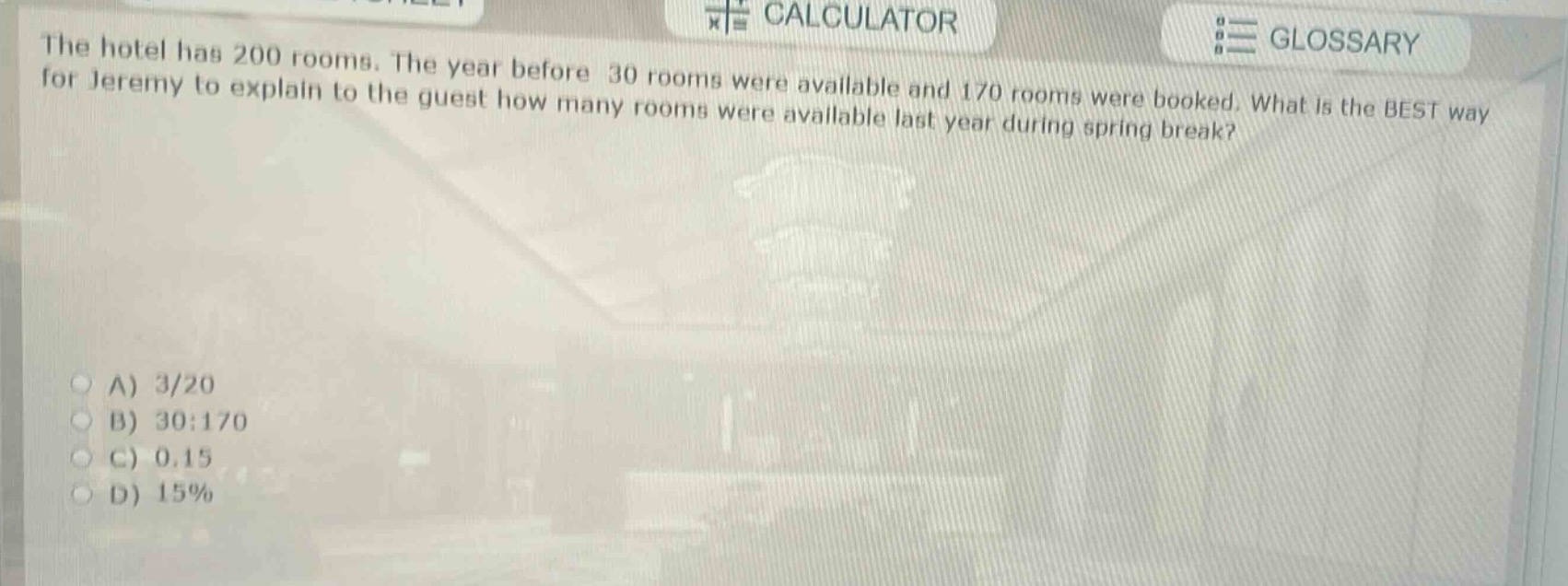the hotel has 200 rooms. the year before 30 rooms were available and 170 rooms were booked. what is the best way for jeremy to explain to the guest how many rooms were available last year during spring break?\na) 3/20\nb) 30:170\nc) 0.15\nd) 15%