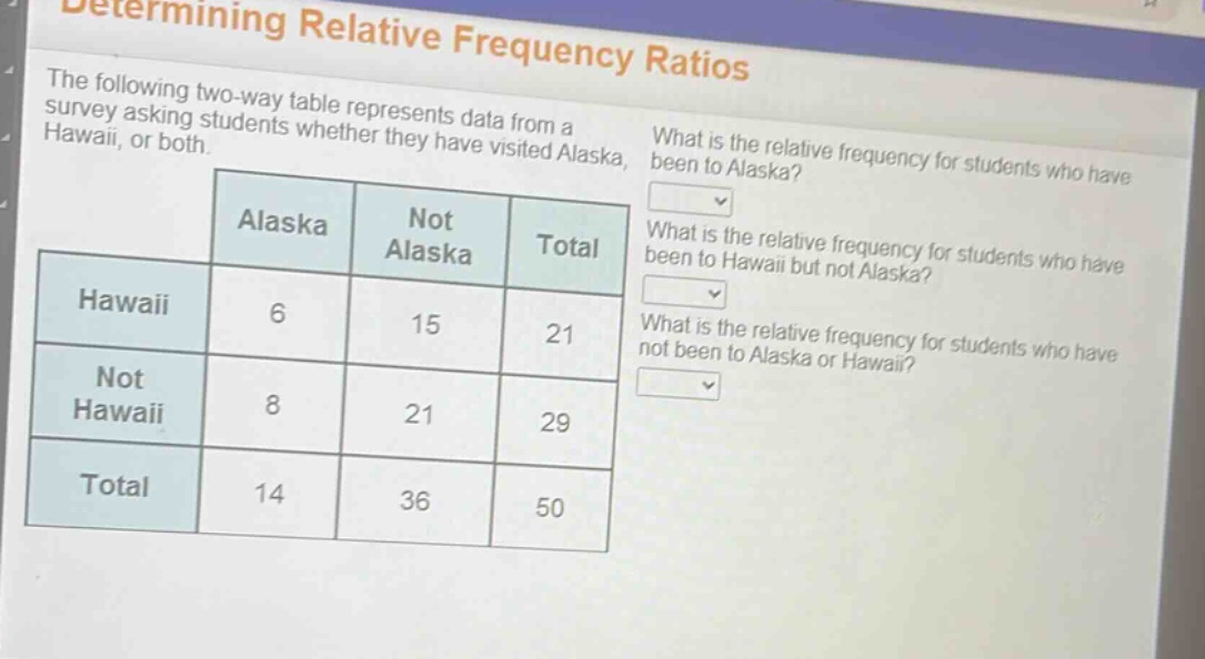 determining relative frequency ratios\nthe following two - way table represents data from a survey asking students whether they have visited alaska, hawaii, or both.\nwhat is the relative frequency for students who have been to alaska?\nwhat is the relative frequency for students who have been to hawaii but not alaska?\nwhat is the relative frequency for students who have not been to alaska or hawaii?\n| | alaska | not alaska | total |\n|--|--|--|--|--|\n| hawaii | 6 | 15 | 21 |\n| not hawaii | 8 | 21 | 29 |\n| total | 14 | 36 | 50 |